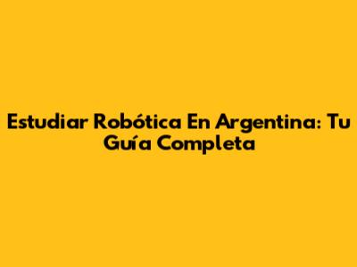 Estudiar Robótica En Argentina: Tu Guía Completa
