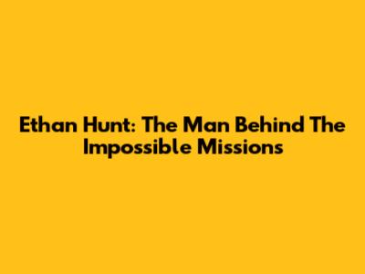 Ethan Hunt: The Man Behind The Impossible Missions