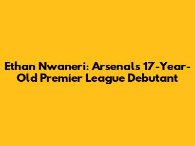 Ethan Nwaneri: Arsenal's 17-Year-Old Premier League Debutant