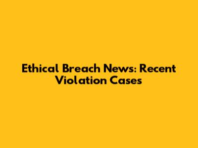 Ethical Breach News: Recent Violation Cases