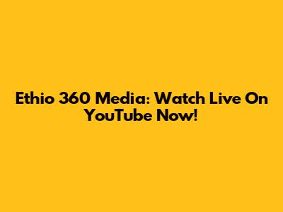 Ethio 360 Media: Watch Live On YouTube Now!