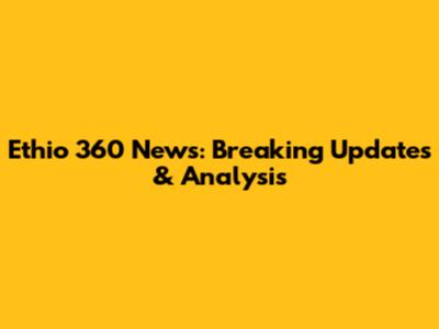 Ethio 360 News: Breaking Updates & Analysis
