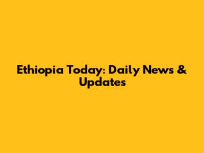 Ethiopia Today: Daily News & Updates