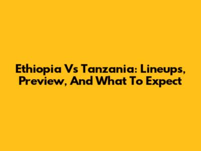 Ethiopia Vs Tanzania: Lineups, Preview, And What To Expect
