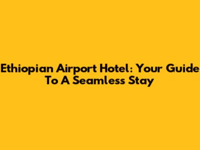Ethiopian Airport Hotel: Your Guide To A Seamless Stay