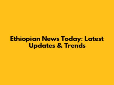 Ethiopian News Today: Latest Updates & Trends