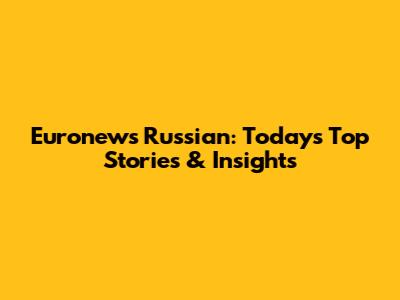 Euronews Russian: Today's Top Stories & Insights