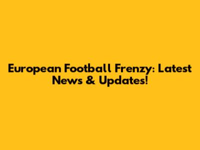European Football Frenzy: Latest News & Updates!