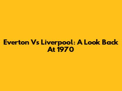 Everton Vs Liverpool: A Look Back At 1970