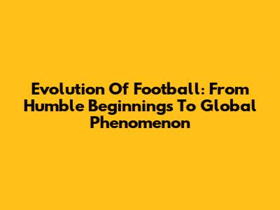 Evolution Of Football: From Humble Beginnings To Global Phenomenon