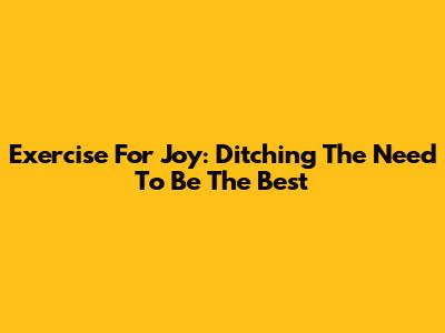 Exercise For Joy: Ditching The Need To Be The Best