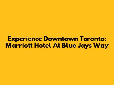 Experience Downtown Toronto: Marriott Hotel At Blue Jays Way