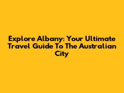 Explore Albany: Your Ultimate Travel Guide To The Australian City