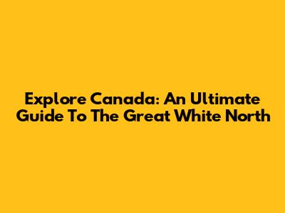 Explore Canada: An Ultimate Guide To The Great White North