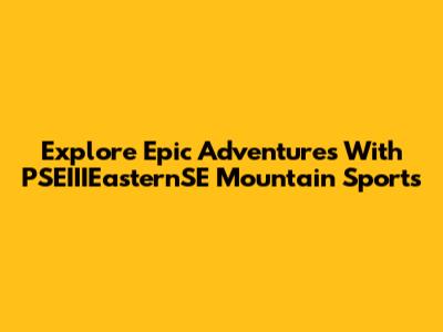 Explore Epic Adventures With PSEIIIEasternSE Mountain Sports