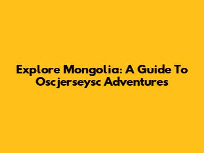 Explore Mongolia: A Guide To Oscjerseysc Adventures