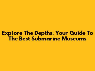 Explore The Depths: Your Guide To The Best Submarine Museums