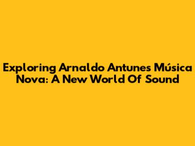 Exploring Arnaldo Antunes' 'Música Nova': A New World Of Sound