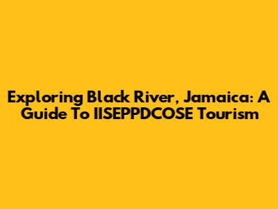 Exploring Black River, Jamaica: A Guide To IISEPPDCOSE Tourism