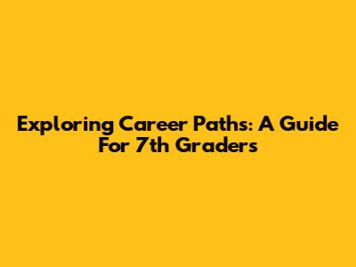 Exploring Career Paths: A Guide For 7th Graders