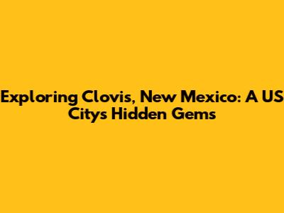 Exploring Clovis, New Mexico: A US City's Hidden Gems
