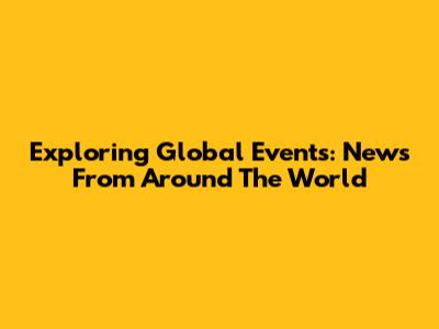 Exploring Global Events: News From Around The World