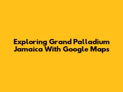 Exploring Grand Palladium Jamaica With Google Maps