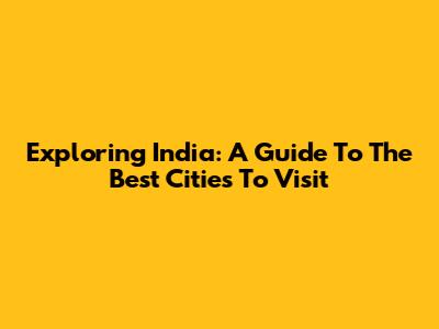 Exploring India: A Guide To The Best Cities To Visit