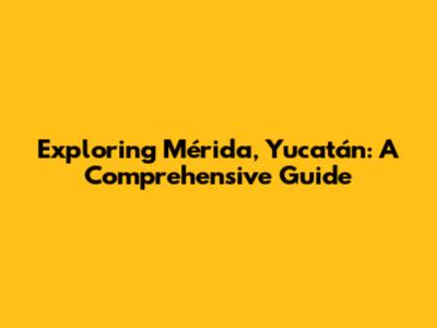 Exploring Mérida, Yucatán: A Comprehensive Guide