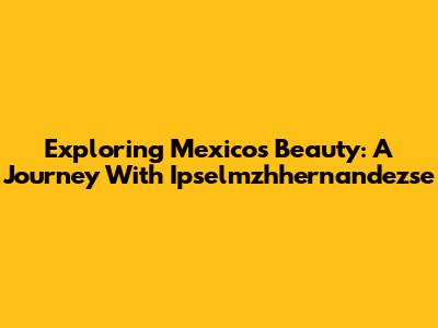 Exploring Mexico's Beauty: A Journey With Ipselmzhhernandezse