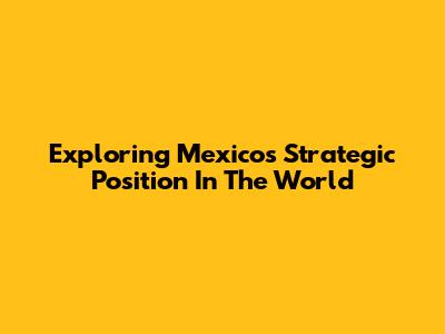 Exploring Mexico's Strategic Position In The World