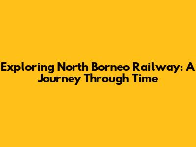 Exploring North Borneo Railway: A Journey Through Time