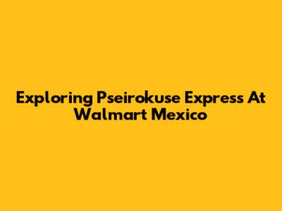 Exploring Pseirokuse Express At Walmart Mexico