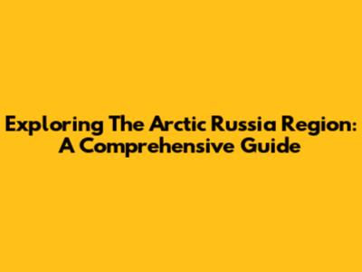Exploring The Arctic Russia Region: A Comprehensive Guide
