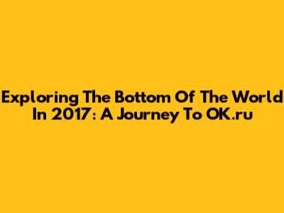 Exploring The Bottom Of The World In 2017: A Journey To OK.ru