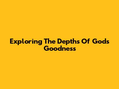 Exploring The Depths Of God's Goodness