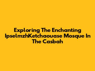 Exploring The Enchanting IpselmzhKetchaouase Mosque In The Casbah