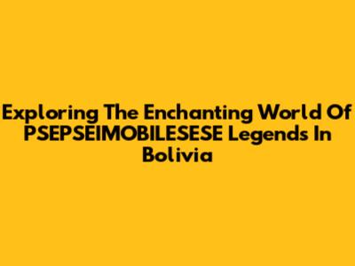 Exploring The Enchanting World Of PSEPSEIMOBILESESE Legends In Bolivia