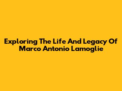 Exploring The Life And Legacy Of Marco Antonio Lamoglie