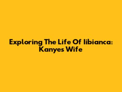 Exploring The Life Of Iibianca: Kanye's Wife