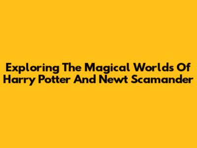 Exploring The Magical Worlds Of Harry Potter And Newt Scamander