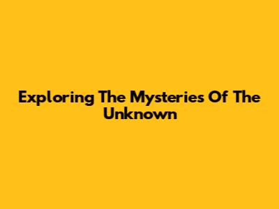 Exploring The Mysteries Of The Unknown