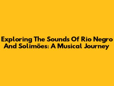 Exploring The Sounds Of Rio Negro And Solimões: A Musical Journey