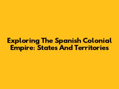 Exploring The Spanish Colonial Empire: States And Territories