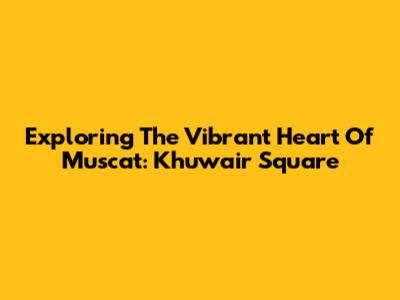 Exploring The Vibrant Heart Of Muscat: Khuwair Square