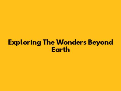 Exploring The Wonders Beyond Earth