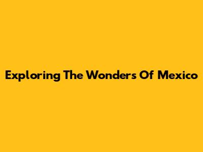 Exploring The Wonders Of Mexico
