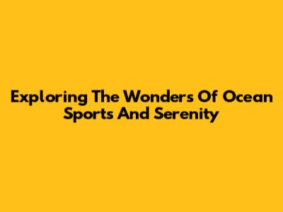Exploring The Wonders Of Ocean Sports And Serenity
