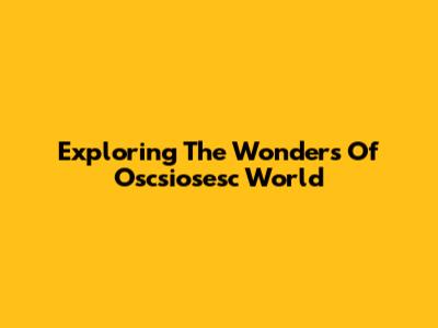 Exploring The Wonders Of Oscsiosesc World