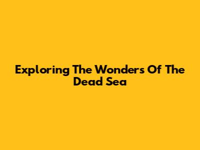 Exploring The Wonders Of The Dead Sea